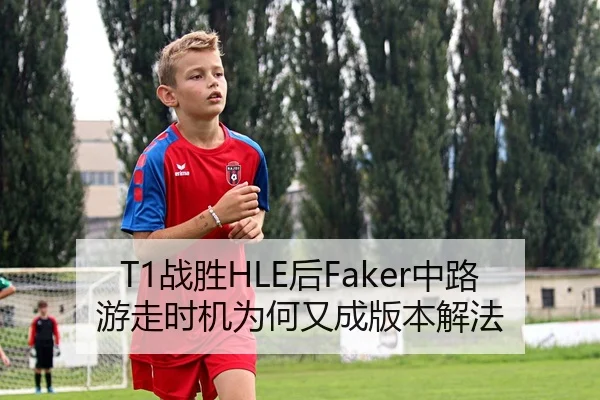 T1战胜HLE后Faker中路游走时机为何又成版本解法