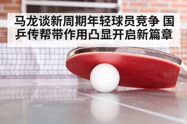 马龙谈新周期年轻球员竞争 国乒传帮带作用凸显开启新篇章