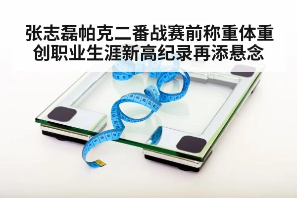 张志磊帕克二番战赛前称重体重创职业生涯新高纪录再添悬念